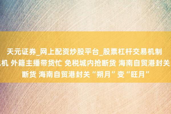 天元证券_网上配资炒股平台_股票杠杆交易机制 巨匠航司列队修飞机 外籍主播带货忙 免税城内抢断货 海南自贸港封关“朔月”变“旺月”