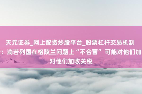 天元证券_网上配资炒股平台_股票杠杆交易机制 特朗普：淌若列国在格陵兰问题上“不合营” 可能对他们加收关税