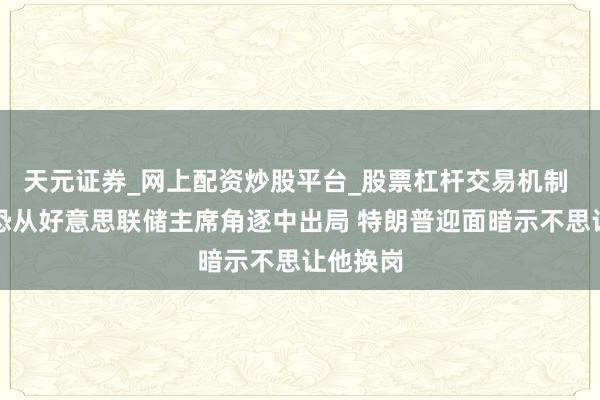 天元证券_网上配资炒股平台_股票杠杆交易机制 哈塞特恐从好意思联储主席角逐中出局 特朗普迎面暗示不思让他换岗