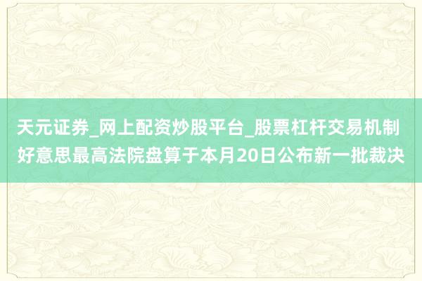 天元证券_网上配资炒股平台_股票杠杆交易机制 好意思最高法院盘算于本月20日公布新一批裁决