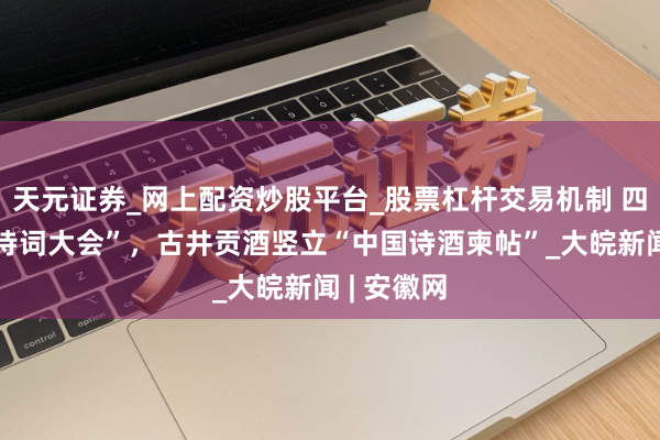 天元证券_网上配资炒股平台_股票杠杆交易机制 四冠“中国诗词大会”，古井贡酒竖立“中国诗酒柬帖”_大皖新闻 | 安徽网