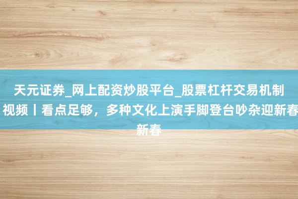 天元证券_网上配资炒股平台_股票杠杆交易机制 视频丨看点足够，多种文化上演手脚登台吵杂迎新春