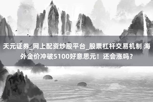 天元证券_网上配资炒股平台_股票杠杆交易机制 海外金价冲破5100好意思元！还会涨吗？