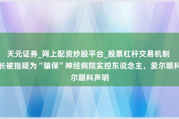 天元证券_网上配资炒股平台_股票杠杆交易机制 董事长被指疑为“骗保”神经病院实控东说念主，爱尔眼科声明