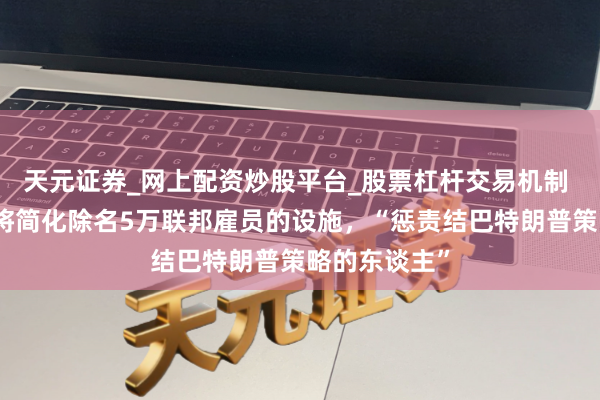 天元证券_网上配资炒股平台_股票杠杆交易机制 好意思政府将简化除名5万联邦雇员的设施，“惩责结巴特朗普策略的东谈主”