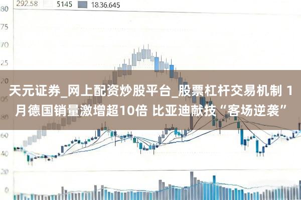 天元证券_网上配资炒股平台_股票杠杆交易机制 1月德国销量激增超10倍 比亚迪献技“客场逆袭”