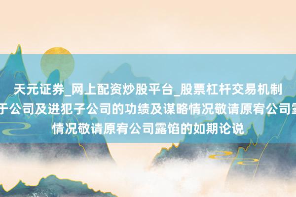 天元证券_网上配资炒股平台_股票杠杆交易机制 申科股份:对于公司及进犯子公司的功绩及谋略情况敬请原宥公司露馅的如期论说