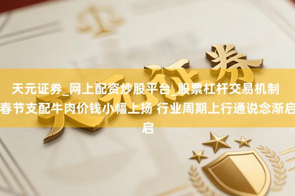 天元证券_网上配资炒股平台_股票杠杆交易机制 春节支配牛肉价钱小幅上扬 行业周期上行通说念渐启