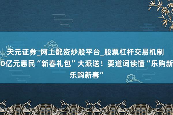 天元证券_网上配资炒股平台_股票杠杆交易机制 超20亿元惠民“新春礼包”大派送！要道词读懂“乐购新春”