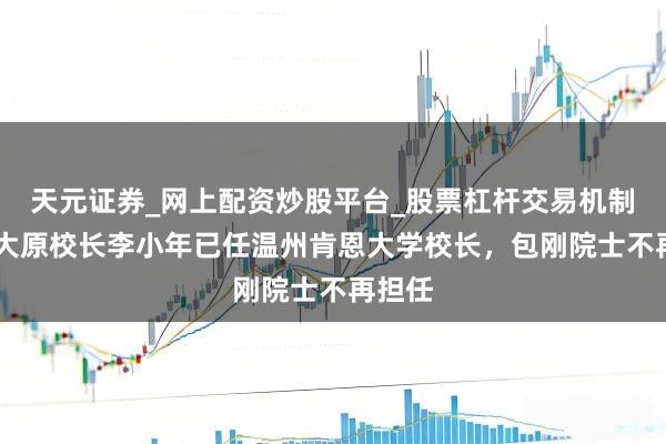 天元证券_网上配资炒股平台_股票杠杆交易机制 浙工大原校长李小年已任温州肯恩大学校长，包刚院士不再担任