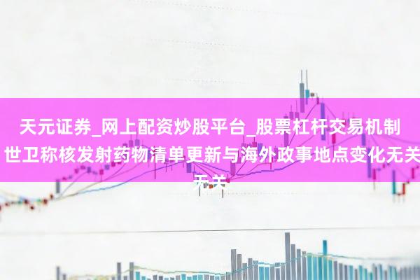 天元证券_网上配资炒股平台_股票杠杆交易机制 世卫称核发射药物清单更新与海外政事地点变化无关