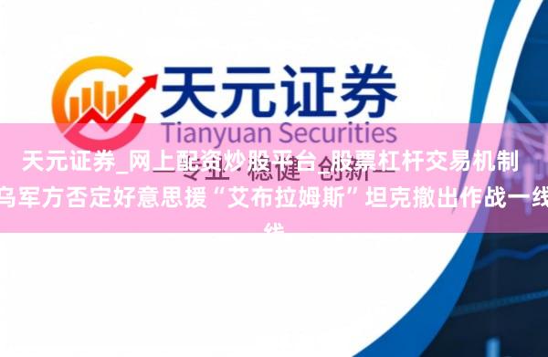 天元证券_网上配资炒股平台_股票杠杆交易机制 乌军方否定好意思援“艾布拉姆斯”坦克撤出作战一线