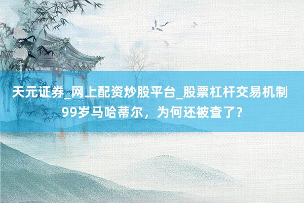 天元证券_网上配资炒股平台_股票杠杆交易机制 99岁马哈蒂尔,为何还被查了?