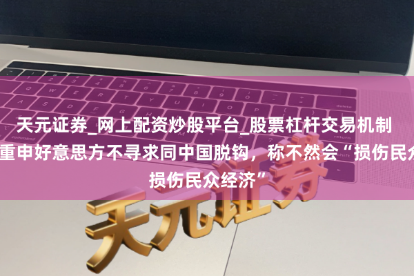 天元证券_网上配资炒股平台_股票杠杆交易机制 布林肯重申好意思方不寻求同中国脱钩,称不然会“损伤民众经济”