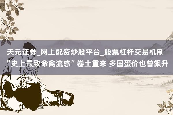 天元证券_网上配资炒股平台_股票杠杆交易机制 “史上最致命禽流感”卷土重来 多国蛋价也曾飙升