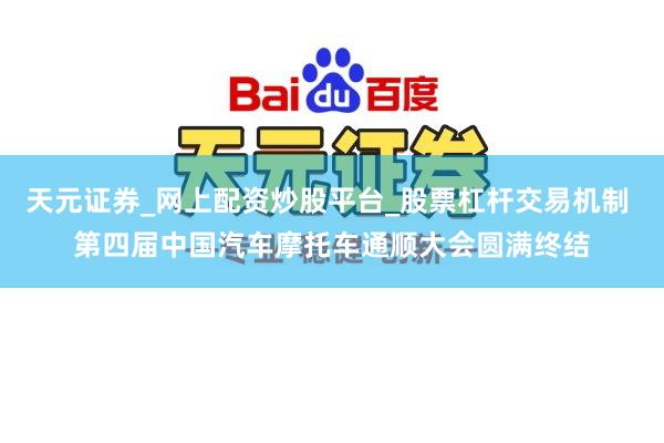 天元证券_网上配资炒股平台_股票杠杆交易机制 第四届中国汽车摩托车通顺大会圆满终结