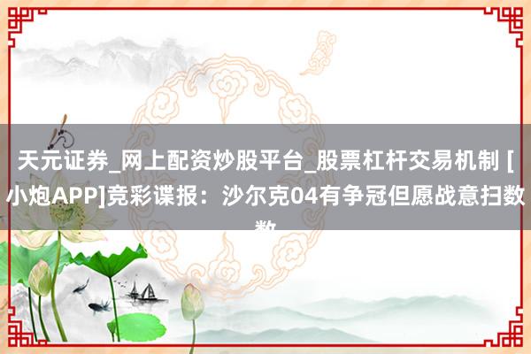 天元证券_网上配资炒股平台_股票杠杆交易机制 [小炮APP]竞彩谍报：沙尔克04有争冠但愿战意扫数