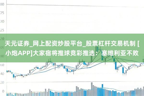天元证券_网上配资炒股平台_股票杠杆交易机制 [小炮APP]大家宿将推球竞彩推选：塞维利亚不败