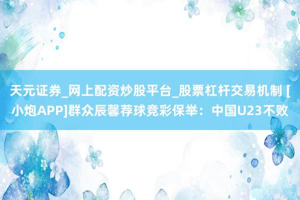 天元证券_网上配资炒股平台_股票杠杆交易机制 [小炮APP]群众辰馨荐球竞彩保举：中国U23不败
