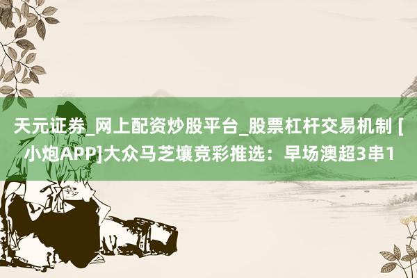 天元证券_网上配资炒股平台_股票杠杆交易机制 [小炮APP]大众马芝壤竞彩推选：早场澳超3串1
