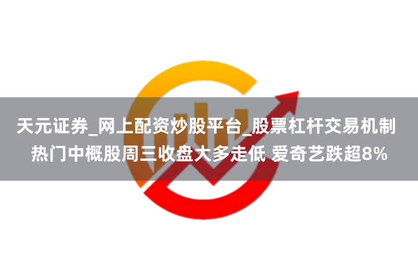 天元证券_网上配资炒股平台_股票杠杆交易机制 热门中概股周三收盘大多走低 爱奇艺跌超8%
