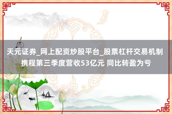 天元证券_网上配资炒股平台_股票杠杆交易机制 携程第三季度营收53亿元 同比转盈为亏